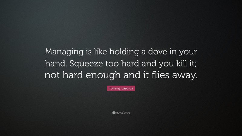Tommy Lasorda Quote: “Managing is like holding a dove in your hand. Squeeze too hard and you kill it; not hard enough and it flies away.”