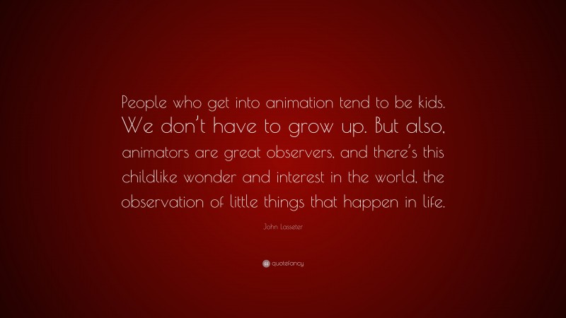 John Lasseter Quote: “People who get into animation tend to be kids. We don’t have to grow up. But also, animators are great observers, and there’s this childlike wonder and interest in the world, the observation of little things that happen in life.”
