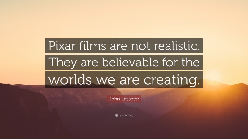 John Lasseter Quote: “Pixar films are not realistic. They are believable for the worlds we are creating.”