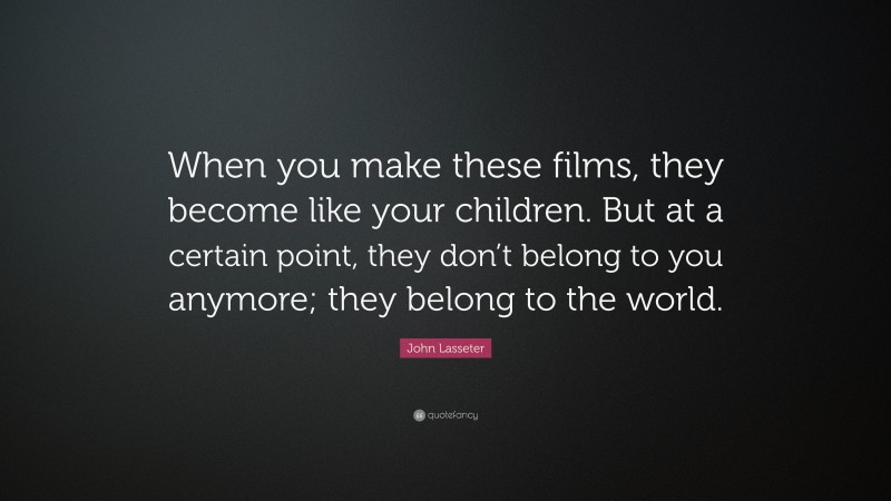 John Lasseter Quote: “When you make these films, they become like your children. But at a certain point, they don’t belong to you anymore; they belong to the world.”
