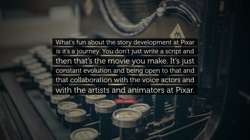 John Lasseter Quote: “What’s fun about the story development at Pixar is it’s a journey. You don’t just write a script and then that’s the movie you make. It’s just constant evolution and being open to that and that collaboration with the voice actors and with the artists and animators at Pixar.”
