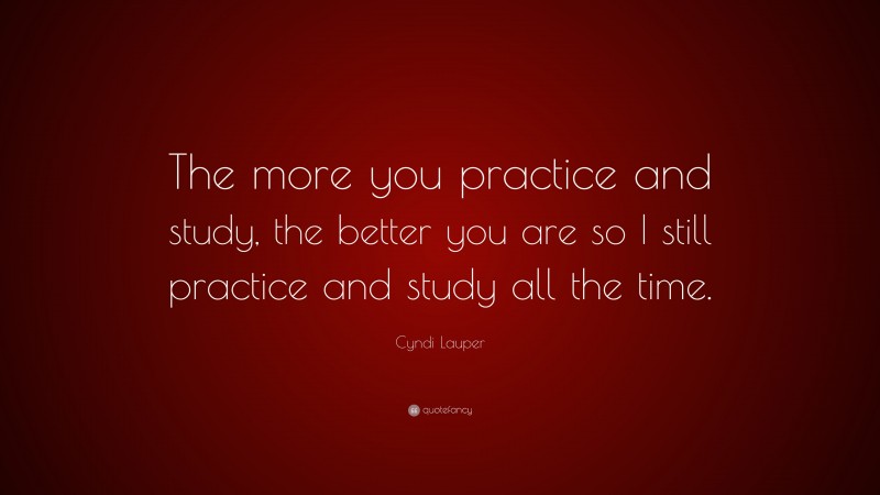 Cyndi Lauper Quote: “The more you practice and study, the better you are so I still practice and study all the time.”