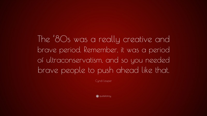 Cyndi Lauper Quote: “The ’80s was a really creative and brave period. Remember, it was a period of ultraconservatism, and so you needed brave people to push ahead like that.”