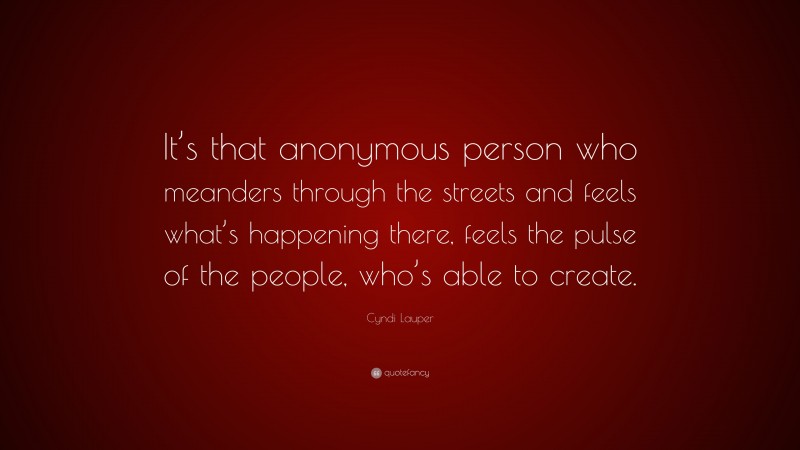 Cyndi Lauper Quote: “It’s that anonymous person who meanders through the streets and feels what’s happening there, feels the pulse of the people, who’s able to create.”