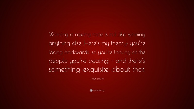 Hugh Laurie Quote: “Winning a rowing race is not like winning anything else. Here’s my theory: you’re facing backwards, so you’re looking at the people you’re beating – and there’s something exquisite about that.”