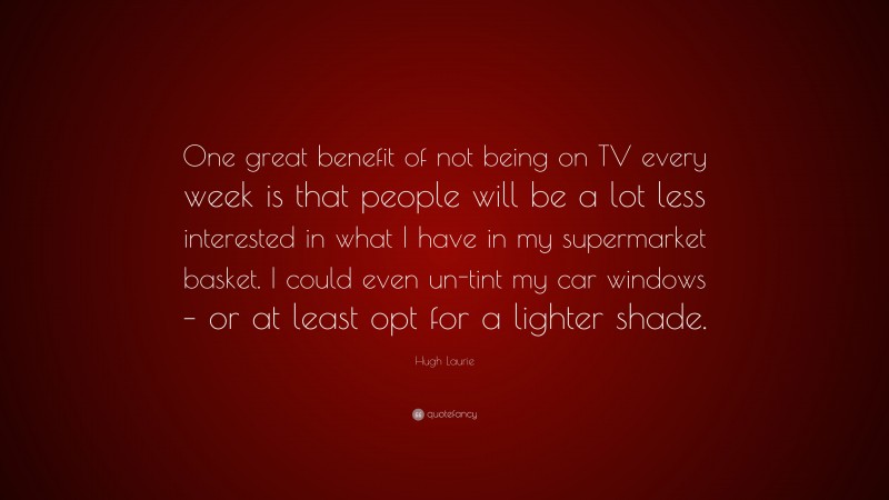 Hugh Laurie Quote: “One great benefit of not being on TV every week is that people will be a lot less interested in what I have in my supermarket basket. I could even un-tint my car windows – or at least opt for a lighter shade.”