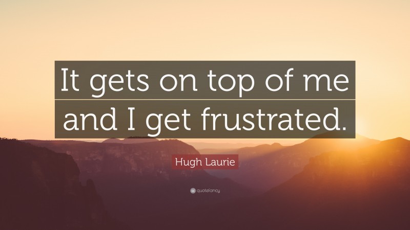 Hugh Laurie Quote: “It gets on top of me and I get frustrated.”