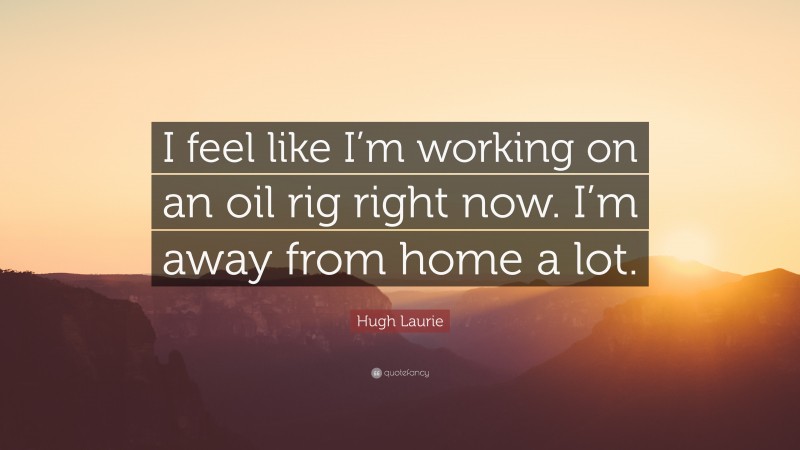 Hugh Laurie Quote: “I feel like I’m working on an oil rig right now. I’m away from home a lot.”