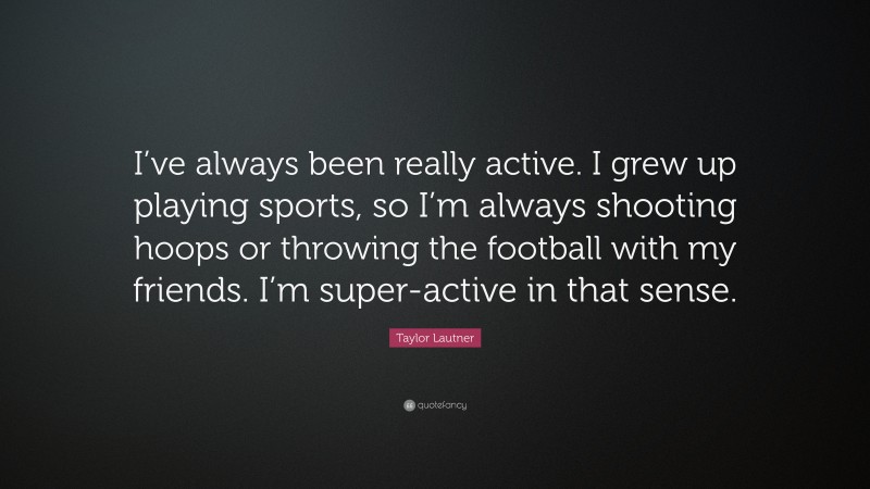 Taylor Lautner Quote: “I’ve always been really active. I grew up playing sports, so I’m always shooting hoops or throwing the football with my friends. I’m super-active in that sense.”