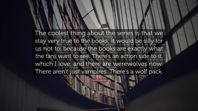 Taylor Lautner Quote: “The coolest thing about the series is that we stay very true to the books; it would be silly for us not to, because the books are exactly what the fans want to see. There’s an action side to it, which I love, and there are werewolves now. There aren’t just vampires. There’s a wolf pack.”
