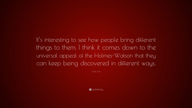 Jude Law Quote: “It’s interesting to see how people bring different things to them. I think it comes down to the universal appeal of the Holmes-Watson that they can keep being discovered in different ways.”