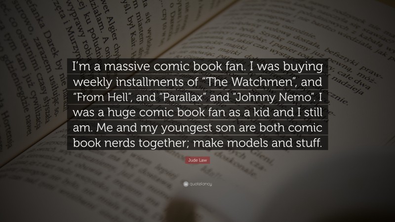 Jude Law Quote: “I’m a massive comic book fan. I was buying weekly installments of “The Watchmen”, and “From Hell”, and “Parallax” and “Johnny Nemo”. I was a huge comic book fan as a kid and I still am. Me and my youngest son are both comic book nerds together; make models and stuff.”