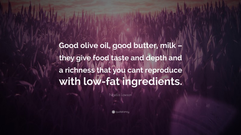 Nigella Lawson Quote: “Good olive oil, good butter, milk – they give food taste and depth and a richness that you cant reproduce with low-fat ingredients.”