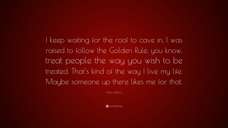 Matt LeBlanc Quote: “I keep waiting for the roof to cave in. I was raised to follow the Golden Rule, you know, treat people the way you wish to be treated. That’s kind of the way I live my life. Maybe someone up there likes me for that.”