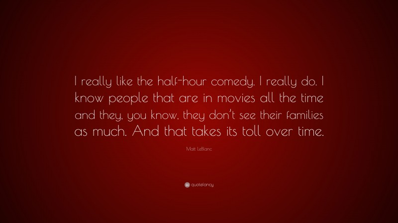 Matt LeBlanc Quote: “I really like the half-hour comedy. I really do. I know people that are in movies all the time and they, you know, they don’t see their families as much. And that takes its toll over time.”