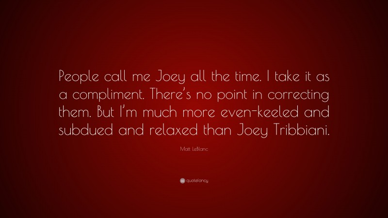 Matt LeBlanc Quote: “People call me Joey all the time. I take it as a compliment. There’s no point in correcting them. But I’m much more even-keeled and subdued and relaxed than Joey Tribbiani.”