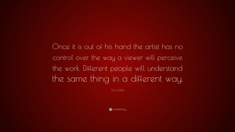 Sol LeWitt Quote: “Once it is out of his hand the artist has no control over the way a viewer will perceive the work. Different people will understand the same thing in a different way.”