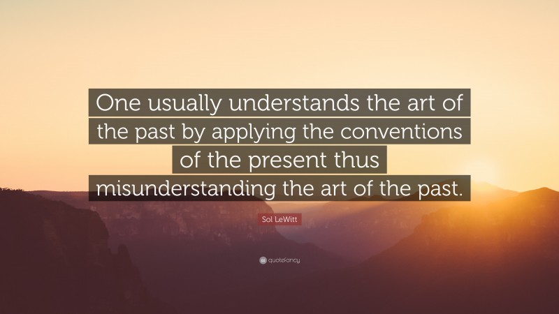 Sol LeWitt Quote: “One usually understands the art of the past by applying the conventions of the present thus misunderstanding the art of the past.”