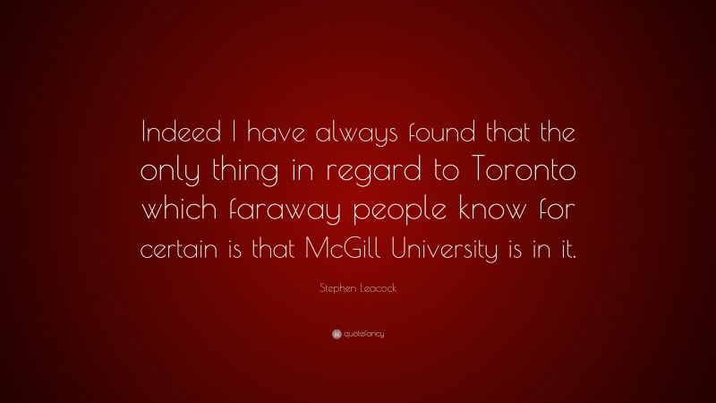 Stephen Leacock Quote: “Indeed I have always found that the only thing in regard to Toronto which faraway people know for certain is that McGill University is in it.”