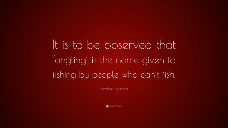 Stephen Leacock Quote: “It is to be observed that ‘angling’ is the name given to fishing by people who can’t fish.”