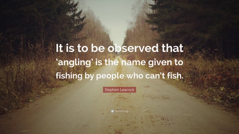 Stephen Leacock Quote: “It is to be observed that ‘angling’ is the name given to fishing by people who can’t fish.”