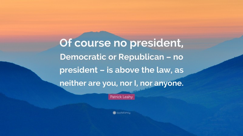 Patrick Leahy Quote: “Of course no president, Democratic or Republican – no president – is above the law, as neither are you, nor I, nor anyone.”