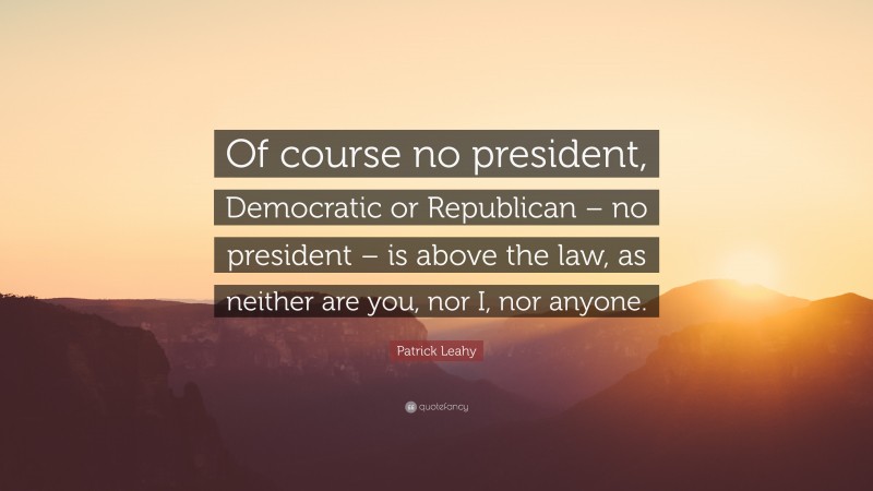 Patrick Leahy Quote: “Of course no president, Democratic or Republican – no president – is above the law, as neither are you, nor I, nor anyone.”