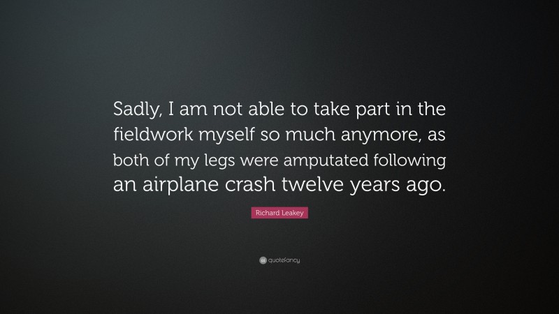 Richard Leakey Quote: “Sadly, I am not able to take part in the fieldwork myself so much anymore, as both of my legs were amputated following an airplane crash twelve years ago.”