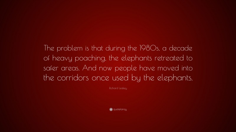 Richard Leakey Quote: “The problem is that during the 1980s, a decade of heavy poaching, the elephants retreated to safer areas. And now people have moved into the corridors once used by the elephants.”