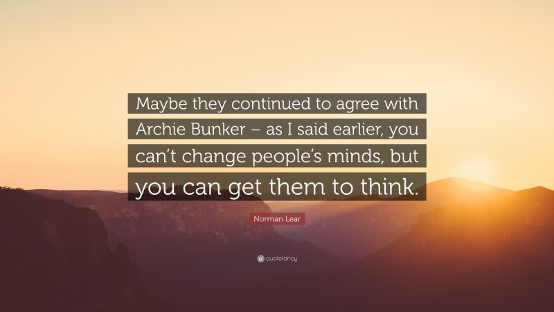 Norman Lear Quote: “Maybe they continued to agree with Archie Bunker – as I said earlier, you can’t change people’s minds, but you can get them to think.”