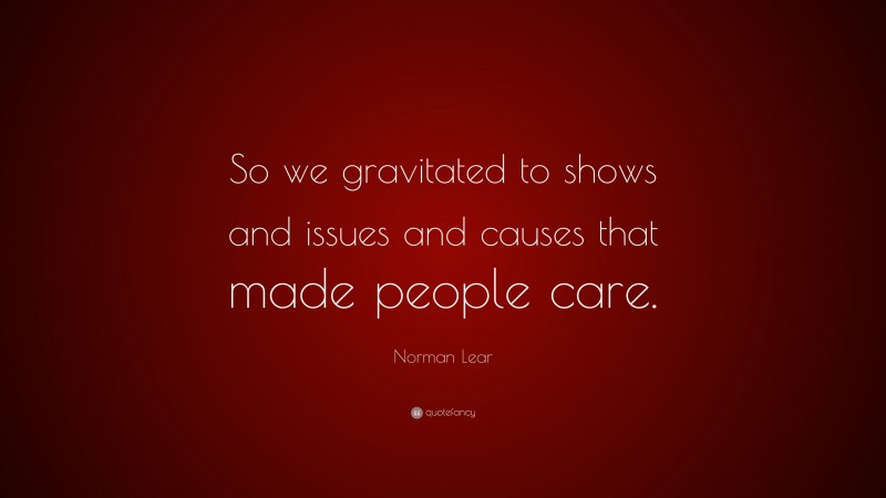 Norman Lear Quote: “So we gravitated to shows and issues and causes that made people care.”