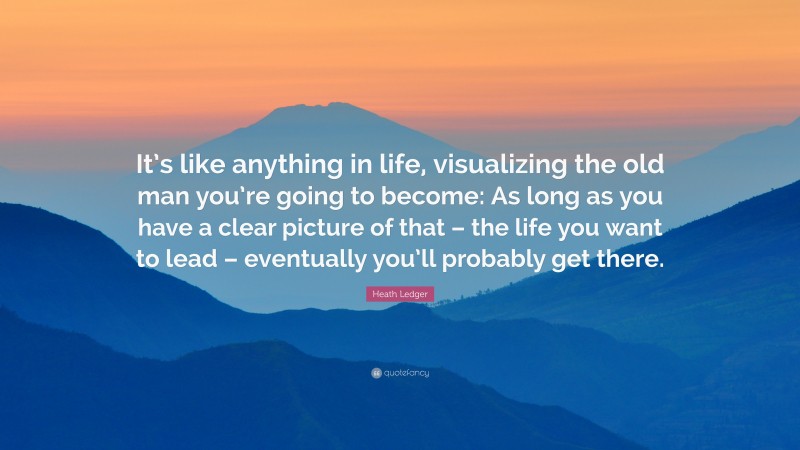 Heath Ledger Quote: “It’s like anything in life, visualizing the old man you’re going to become: As long as you have a clear picture of that – the life you want to lead – eventually you’ll probably get there.”