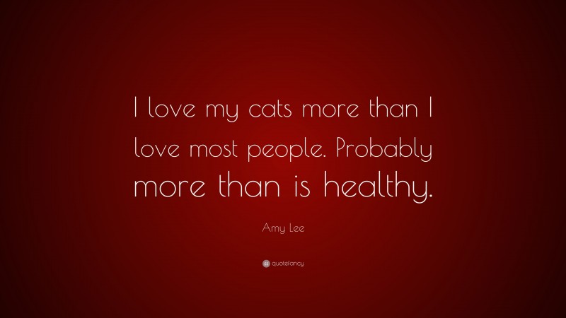Amy Lee Quote: “I love my cats more than I love most people. Probably more than is healthy.”