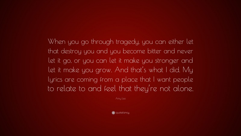 Amy Lee Quote: “When you go through tragedy, you can either let that destroy you and you become bitter and never let it go, or you can let it make you stronger and let it make you grow. And that’s what I did. My lyrics are coming from a place that I want people to relate to and feel that they’re not alone.”
