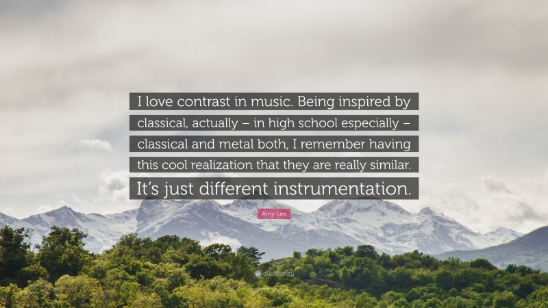 Amy Lee Quote: “I love contrast in music. Being inspired by classical, actually – in high school especially – classical and metal both, I remember having this cool realization that they are really similar. It’s just different instrumentation.”