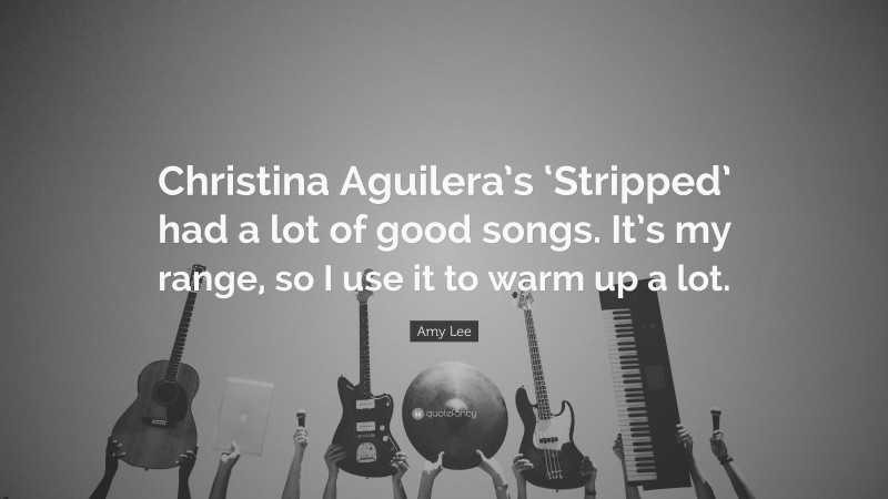 Amy Lee Quote: “Christina Aguilera’s ‘Stripped’ had a lot of good songs. It’s my range, so I use it to warm up a lot.”