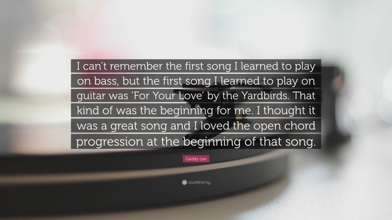 Geddy Lee Quote: “I can’t remember the first song I learned to play on bass, but the first song I learned to play on guitar was ‘For Your Love’ by the Yardbirds. That kind of was the beginning for me. I thought it was a great song and I loved the open chord progression at the beginning of that song.”