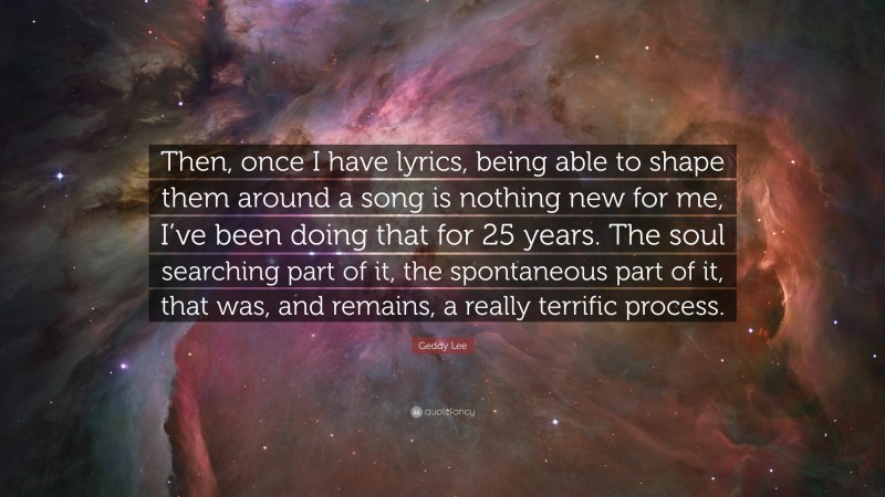 Geddy Lee Quote: “Then, once I have lyrics, being able to shape them around a song is nothing new for me, I’ve been doing that for 25 years. The soul searching part of it, the spontaneous part of it, that was, and remains, a really terrific process.”