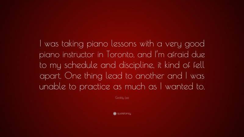 Geddy Lee Quote: “I was taking piano lessons with a very good piano instructor in Toronto, and I’m afraid due to my schedule and discipline, it kind of fell apart. One thing lead to another and I was unable to practice as much as I wanted to.”