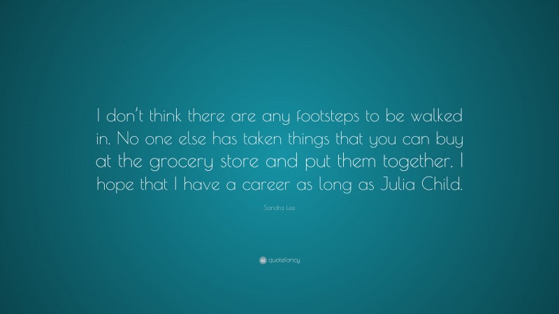Sandra Lee Quote: “I don’t think there are any footsteps to be walked in. No one else has taken things that you can buy at the grocery store and put them together. I hope that I have a career as long as Julia Child.”
