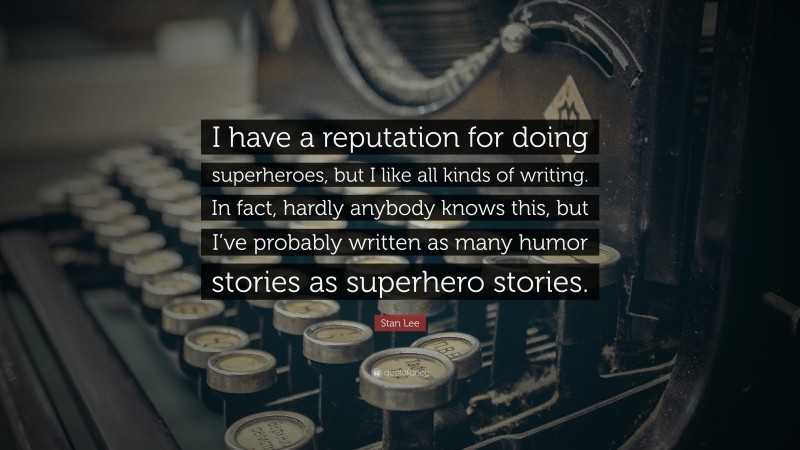 Stan Lee Quote: “I have a reputation for doing superheroes, but I like all kinds of writing. In fact, hardly anybody knows this, but I’ve probably written as many humor stories as superhero stories.”
