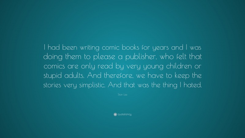 Stan Lee Quote: “I had been writing comic books for years and I was doing them to please a publisher, who felt that comics are only read by very young children or stupid adults. And therefore, we have to keep the stories very simplistic. And that was the thing I hated.”