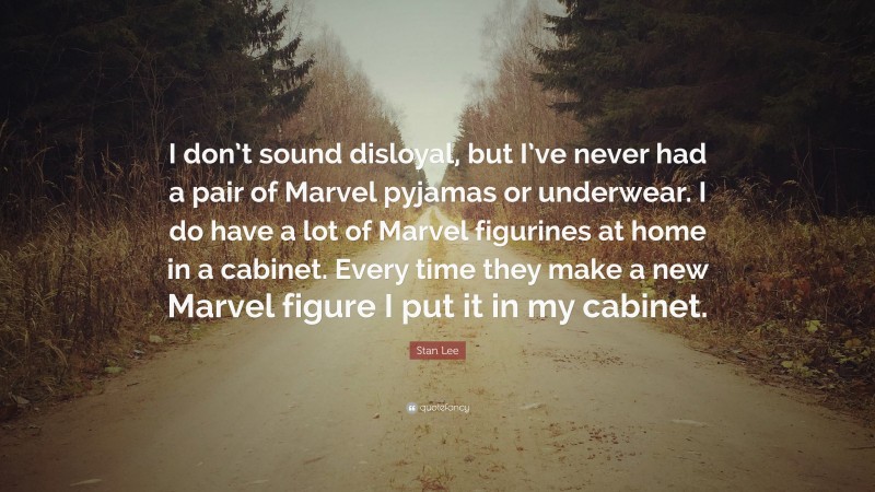 Stan Lee Quote: “I don’t sound disloyal, but I’ve never had a pair of Marvel pyjamas or underwear. I do have a lot of Marvel figurines at home in a cabinet. Every time they make a new Marvel figure I put it in my cabinet.”