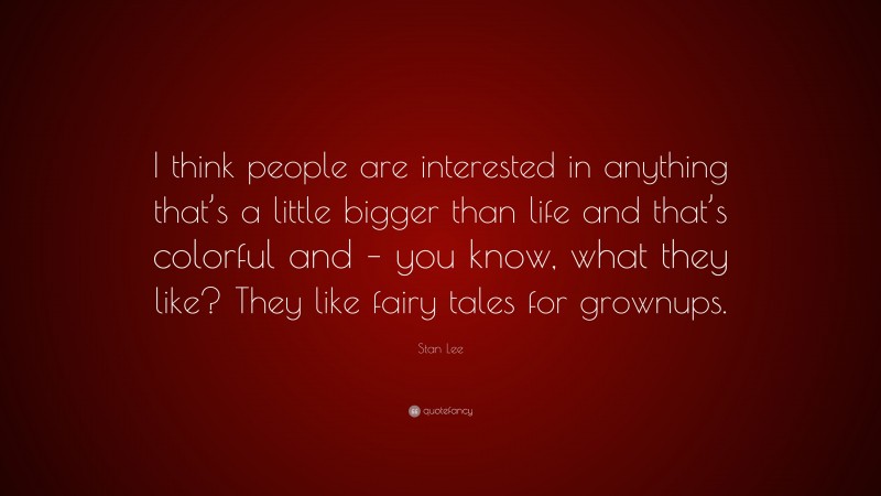 Stan Lee Quote: “I think people are interested in anything that’s a little bigger than life and that’s colorful and – you know, what they like? They like fairy tales for grownups.”