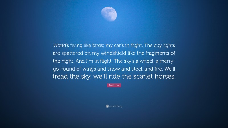 Tanith Lee Quote: “World’s flying like birds; my car’s in flight. The city lights are spattered on my windshield like the fragments of the night. And I’m in flight. The sky’s a wheel, a merry-go-round of wings and snow and steel, and fire. We’ll tread the sky, we’ll ride the scarlet horses.”
