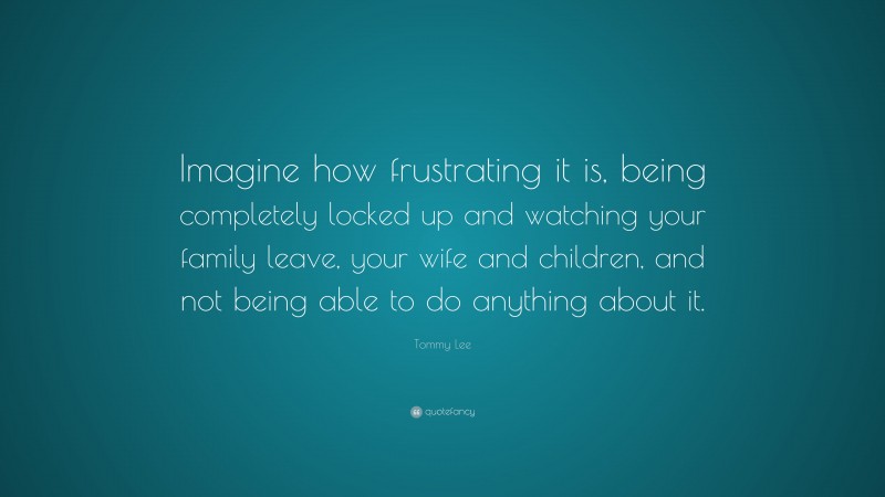 Tommy Lee Quote: “Imagine how frustrating it is, being completely locked up and watching your family leave, your wife and children, and not being able to do anything about it.”