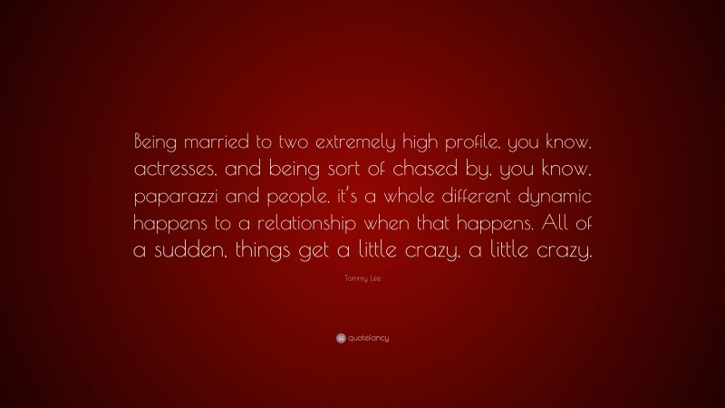 Tommy Lee Quote: “Being married to two extremely high profile, you know, actresses, and being sort of chased by, you know, paparazzi and people, it’s a whole different dynamic happens to a relationship when that happens. All of a sudden, things get a little crazy, a little crazy.”