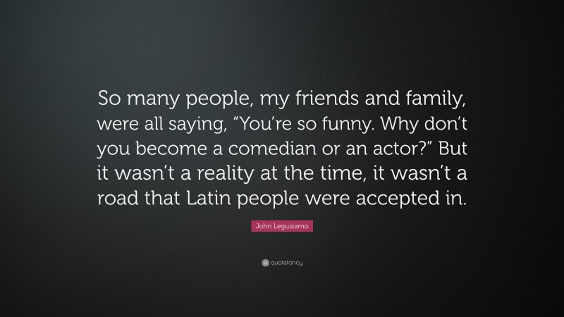 John Leguizamo Quote: “So many people, my friends and family, were all saying, “You’re so funny. Why don’t you become a comedian or an actor?” But it wasn’t a reality at the time, it wasn’t a road that Latin people were accepted in.”