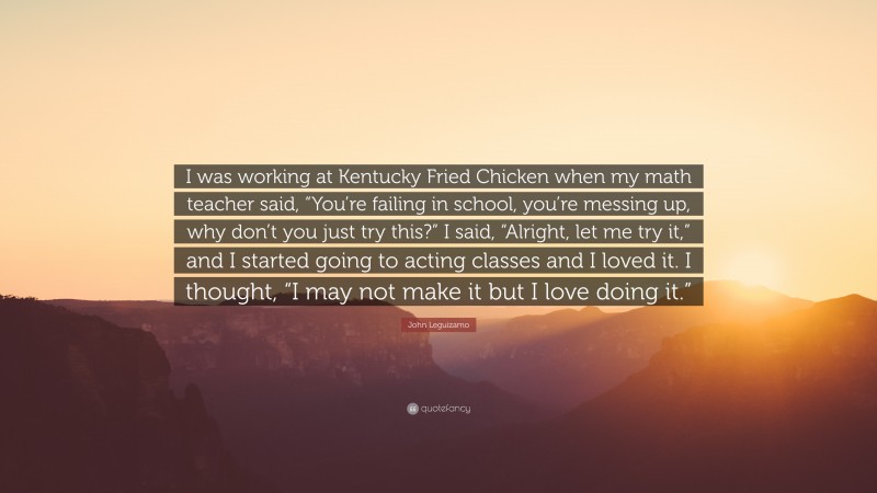 John Leguizamo Quote: “I was working at Kentucky Fried Chicken when my math teacher said, “You’re failing in school, you’re messing up, why don’t you just try this?” I said, “Alright, let me try it,” and I started going to acting classes and I loved it. I thought, “I may not make it but I love doing it.””