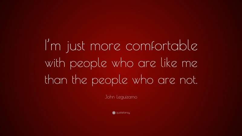 John Leguizamo Quote: “I’m just more comfortable with people who are like me than the people who are not.”